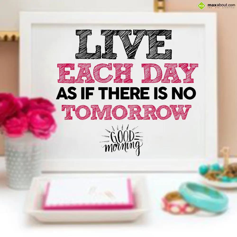 Live each day as if there is no tomorrow.
Good Mo