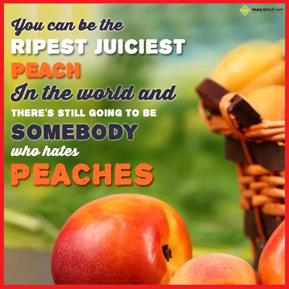 You can be the ripest juiciest peach in the world 
